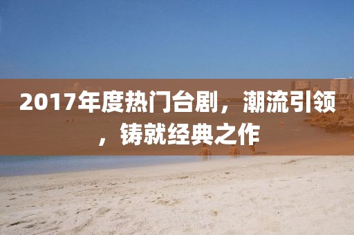 2017年度热门台剧，潮流引领，铸就经典之作