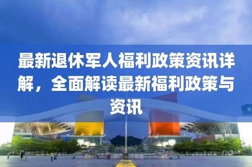 最新退休军人福利政策资讯详解，全面解读最新福利政策与资讯