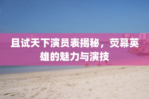 且试天下演员表揭秘，荧幕英雄的魅力与演技
