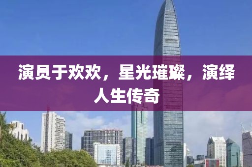 演员于欢欢，星光璀璨，演绎人生传奇