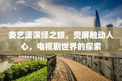 娄艺潇演绎之旅，荧屏触动人心，电视剧世界的探索
