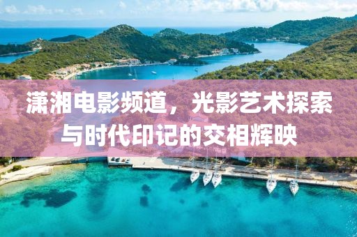 潇湘电影频道，光影艺术探索与时代印记的交相辉映