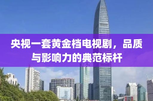 央视一套黄金档电视剧，品质与影响力的典范标杆
