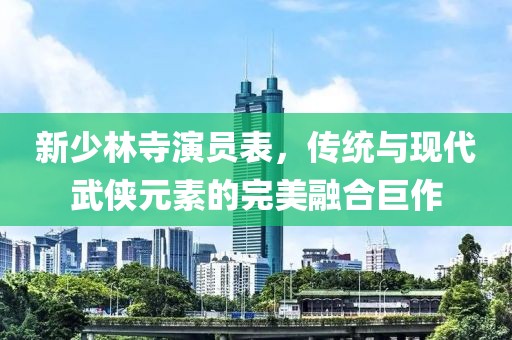 新少林寺演员表，传统与现代武侠元素的完美融合巨作