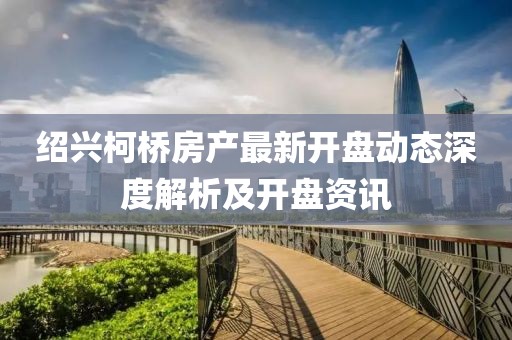 绍兴柯桥房产最新开盘动态深度解析及开盘资讯