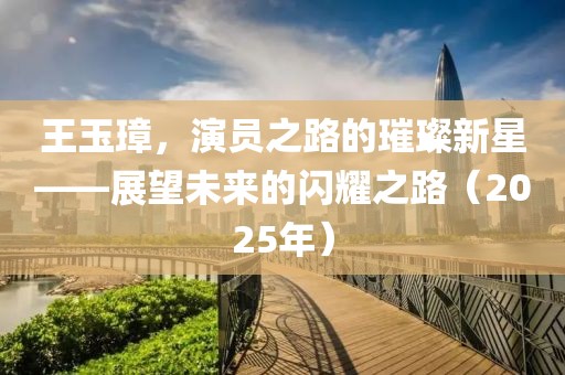 王玉璋，演员之路的璀璨新星——展望未来的闪耀之路（2025年）