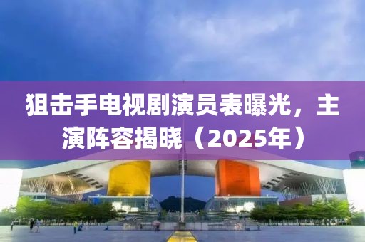 狙击手电视剧演员表曝光，主演阵容揭晓（2025年）