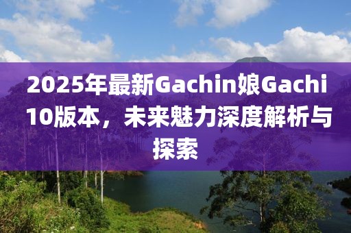 2025年最新Gachin娘Gachi 10版本，未来魅力深度解析与探索