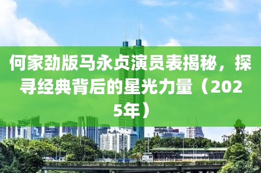 何家劲版马永贞演员表揭秘，探寻经典背后的星光力量（2025年）