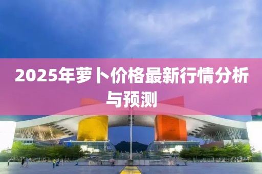 2025年萝卜价格最新行情分析与预测