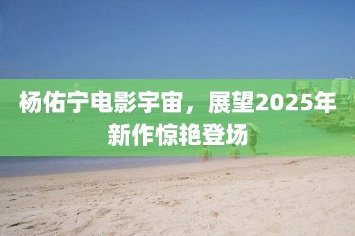 杨佑宁电影宇宙，展望2025年新作惊艳登场