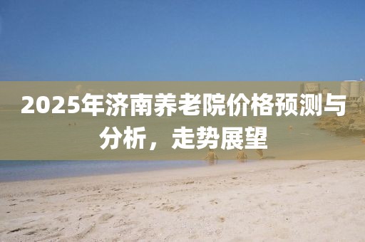 2025年济南养老院价格预测与分析，走势展望