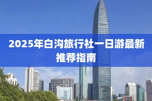 2025年白沟旅行社一日游最新推荐指南