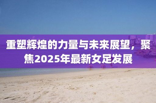 重塑辉煌的力量与未来展望，聚焦2025年最新女足发展