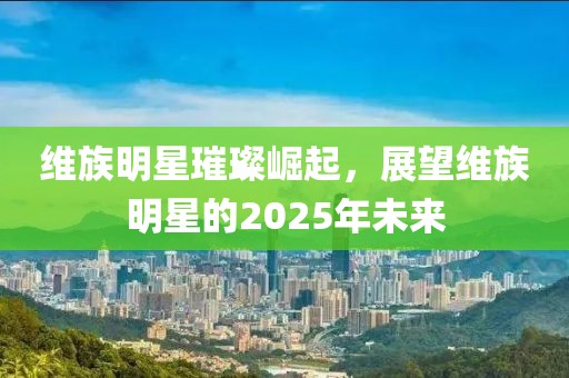维族明星璀璨崛起，展望维族明星的2025年未来