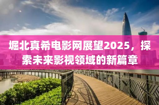 堀北真希电影网展望2025，探索未来影视领域的新篇章