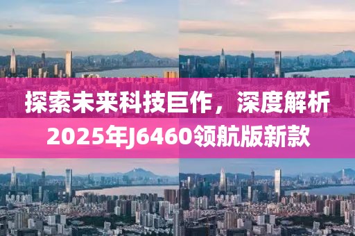 探索未来科技巨作，深度解析2025年J6460领航版新款