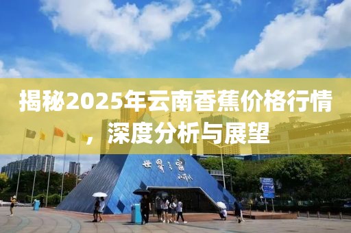 揭秘2025年云南香蕉价格行情，深度分析与展望