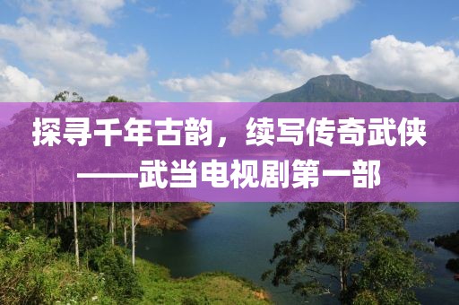探寻千年古韵，续写传奇武侠——武当电视剧第一部