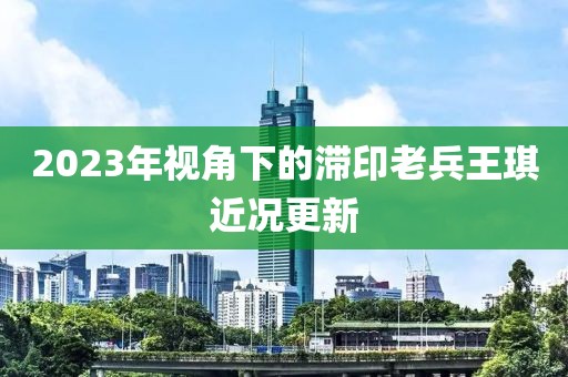 2023年视角下的滞印老兵王琪近况更新