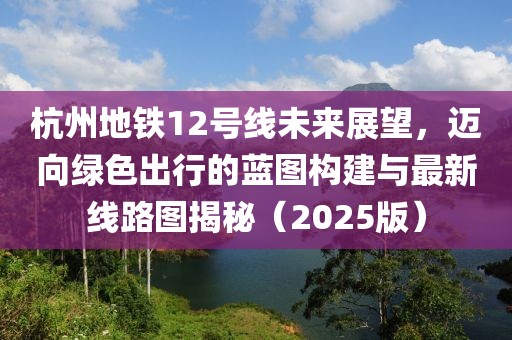 杭州地铁12号线未来展望，迈向绿色出行的蓝图构建与最新线路图揭秘（2025版）