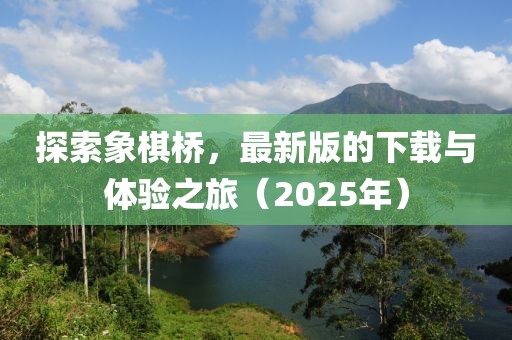 探索象棋桥，最新版的下载与体验之旅（2025年）