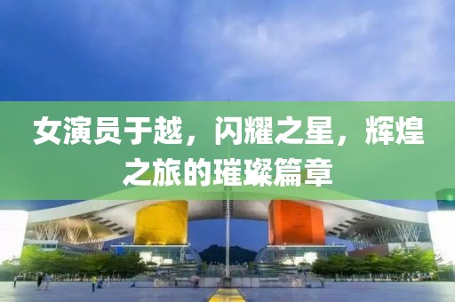 女演员于越，闪耀之星，辉煌之旅的璀璨篇章