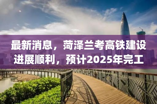 最新消息，菏泽兰考高铁建设进展顺利，预计2025年完工