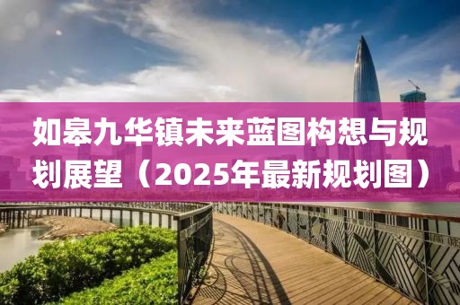 如皋九华镇未来蓝图构想与规划展望（2025年最新规划图）