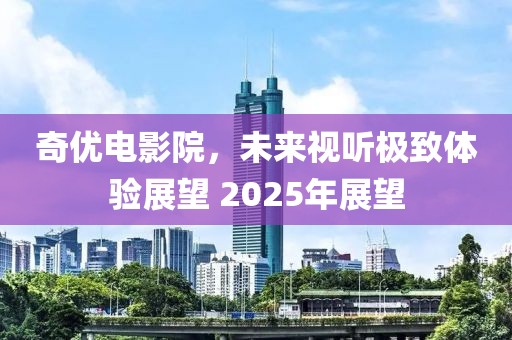 奇优电影院，未来视听极致体验展望 2025年展望
