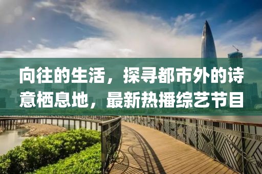 向往的生活，探寻都市外的诗意栖息地，最新热播综艺节目