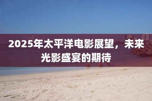 2025年太平洋电影展望，未来光影盛宴的期待
