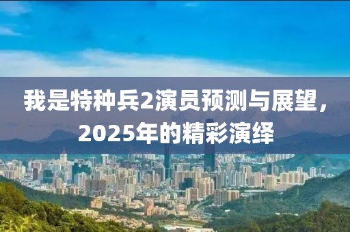 我是特种兵2演员预测与展望，2025年的精彩演绎