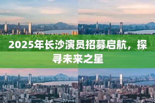 2025年长沙演员招募启航，探寻未来之星