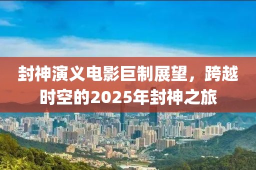 封神演义电影巨制展望，跨越时空的2025年封神之旅