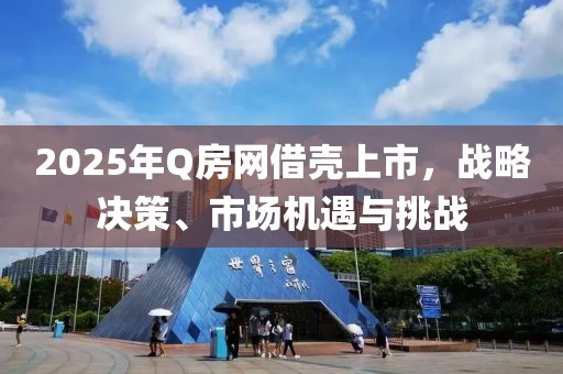 2025年Q房网借壳上市，战略决策、市场机遇与挑战