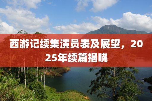 西游记续集演员表及展望，2025年续篇揭晓