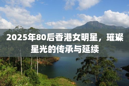 2025年80后香港女明星，璀璨星光的传承与延续