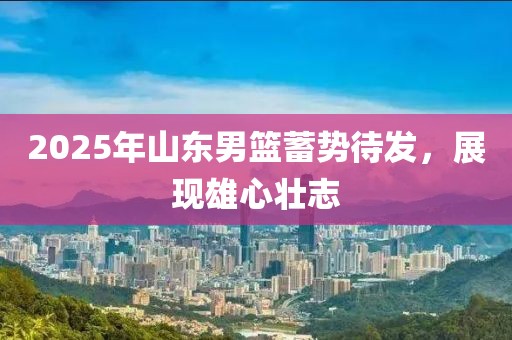 2025年山东男篮蓄势待发，展现雄心壮志