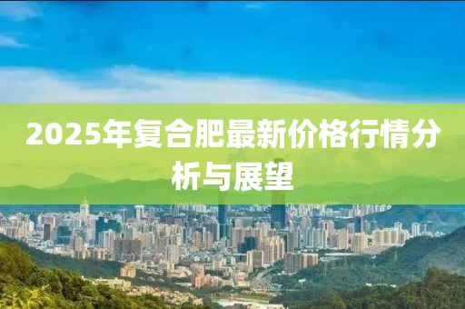 2025年复合肥最新价格行情分析与展望