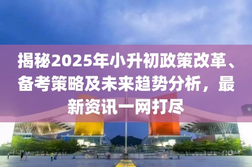 揭秘2025年小升初政策改革、备考策略及未来趋势分析，最新资讯一网打尽