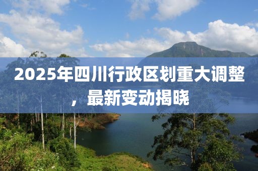 2025年四川行政区划重大调整，最新变动揭晓