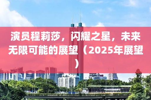 演员程莉莎，闪耀之星，未来无限可能的展望（2025年展望）