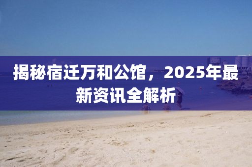揭秘宿迁万和公馆，2025年最新资讯全解析