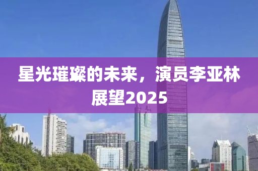 星光璀璨的未来，演员李亚林展望2025