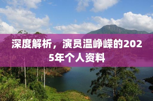 深度解析，演员温峥嵘的2025年个人资料
