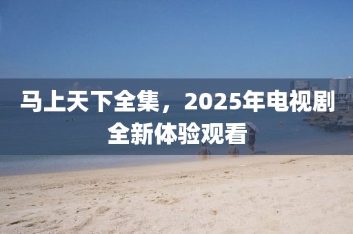 马上天下全集，2025年电视剧全新体验观看