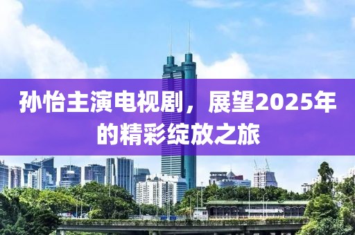 孙怡主演电视剧，展望2025年的精彩绽放之旅