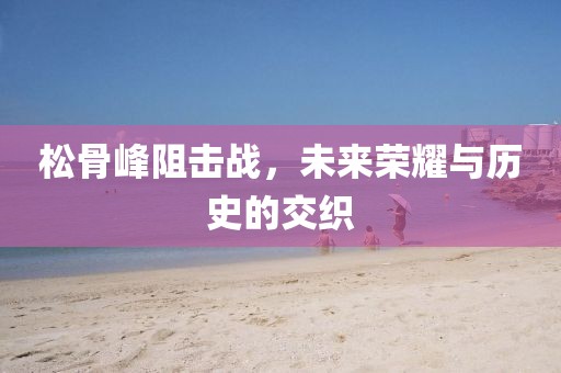 松骨峰阻击战，未来荣耀与历史的交织