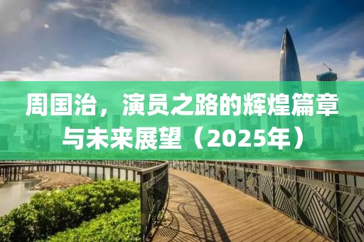 周国治，演员之路的辉煌篇章与未来展望（2025年）